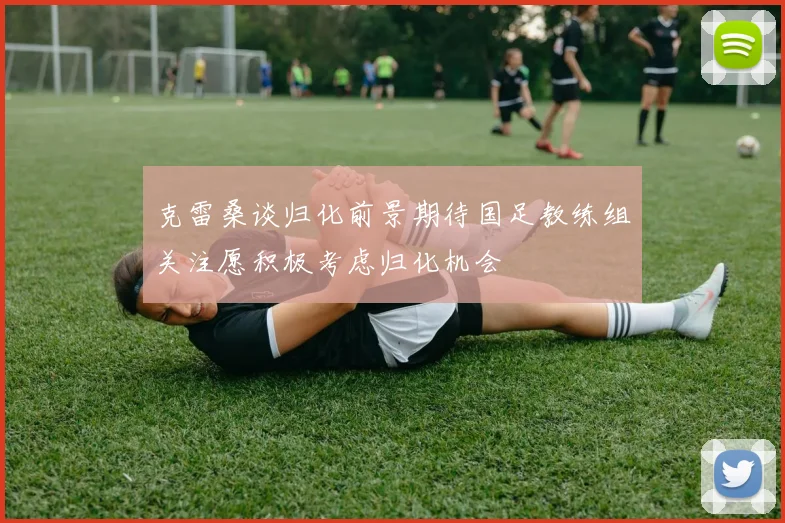 克雷桑谈归化前景期待国足教练组关注愿积极考虑归化机会