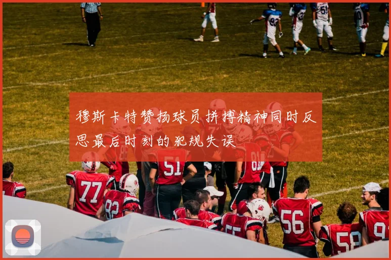 穆斯卡特赞扬球员拼搏精神同时反思最后时刻的犯规失误
