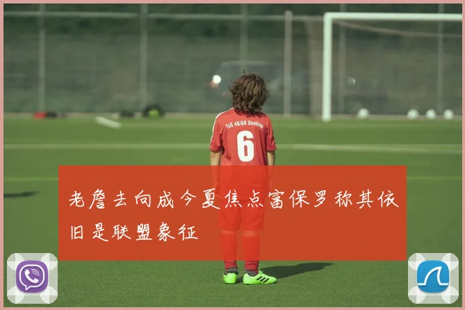 老詹去向成今夏焦点富保罗称其依旧是联盟象征