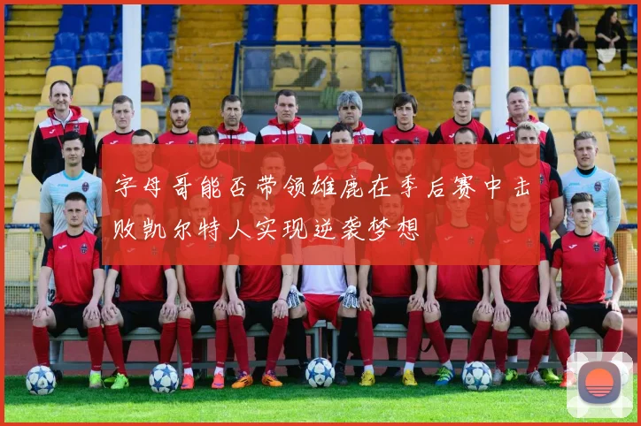 字母哥能否带领雄鹿在季后赛中击败凯尔特人实现逆袭梦想
