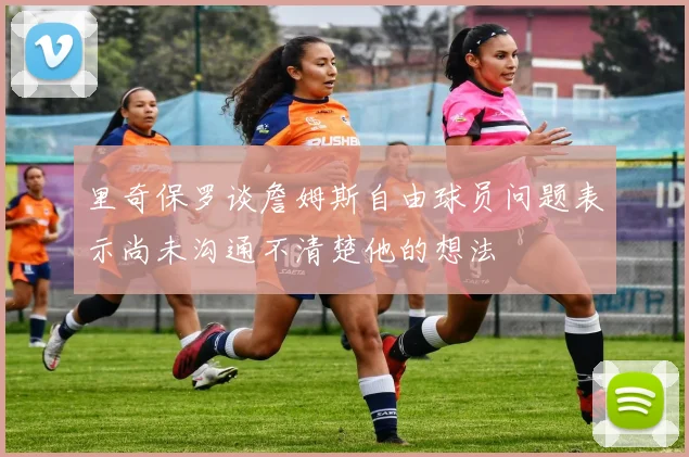 里奇保罗谈詹姆斯自由球员问题表示尚未沟通不清楚他的想法
