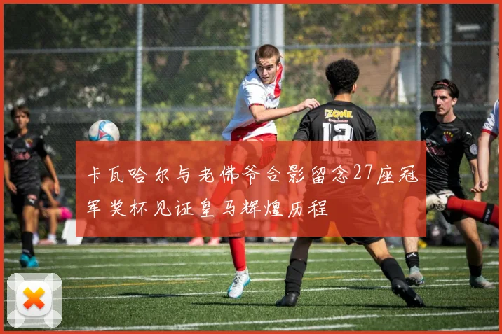 卡瓦哈尔与老佛爷合影留念27座冠军奖杯见证皇马辉煌历程