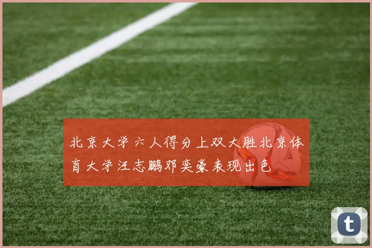 北京大学六人得分上双大胜北京体育大学汪志鹏邓奕豪表现出色