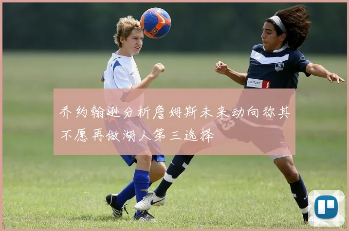 乔约翰逊分析詹姆斯未来动向称其不愿再做湖人第三选择