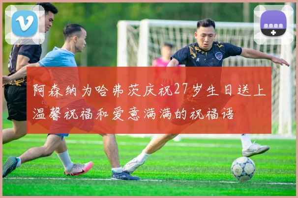 阿森纳为哈弗茨庆祝27岁生日送上温馨祝福和爱意满满的祝福语
