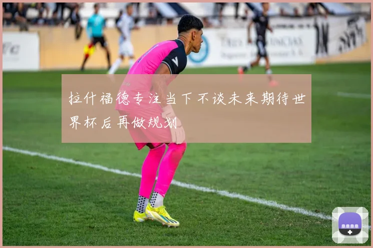 拉什福德专注当下不谈未来期待世界杯后再做规划