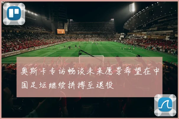 奥斯卡专访畅谈未来愿景希望在中国足坛继续拼搏至退役
