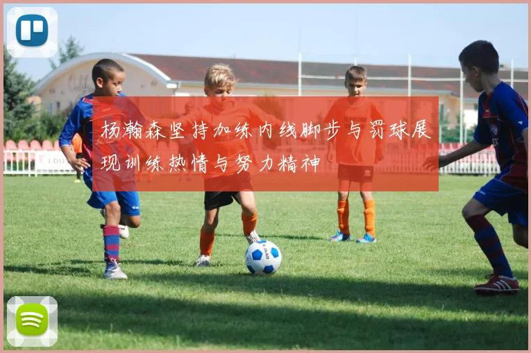 杨瀚森坚持加练内线脚步与罚球展现训练热情与努力精神