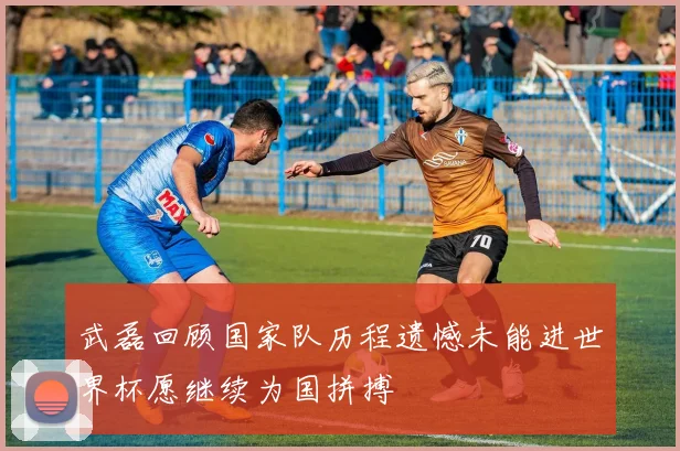 武磊回顾国家队历程遗憾未能进世界杯愿继续为国拼搏