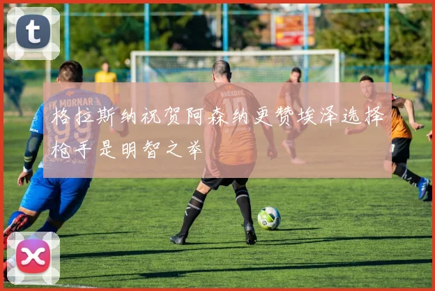 格拉斯纳祝贺阿森纳更赞埃泽选择枪手是明智之举